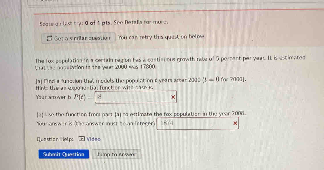 Score on last try: 0 of 1 pts. See Details for more. 
Get a similar question You can retry this question below 
The fox population in a certain region has a continuous growth rate of 5 percent per year. It is estimated 
that the population in the year 2000 was 17800. 
(a) Find a function that models the population t years after 2000(t=0 for 2000). 
Hint: Use an exponential function with base e. 
Your answer is P(t)=| 8
(b) Use the function from part (a) to estimate the fox population in the year 2008. 
Your answer is (the answer must be an integer) 1874 × 
Question Help: Video 
Submit Question Jump to Answer