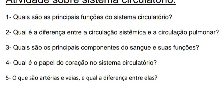 Atividade sobre sistema circulatono: 
1- Quais são as principais funções do sistema circulatório? 
2- Qual é a diferença entre a circulação sistêmica e a circulação pulmonar? 
3- Quais são os principais componentes do sangue e suas funções? 
4- Qual é o papel do coração no sistema circulatório? 
5- O que são artérias e veias, e qual a diferença entre elas?