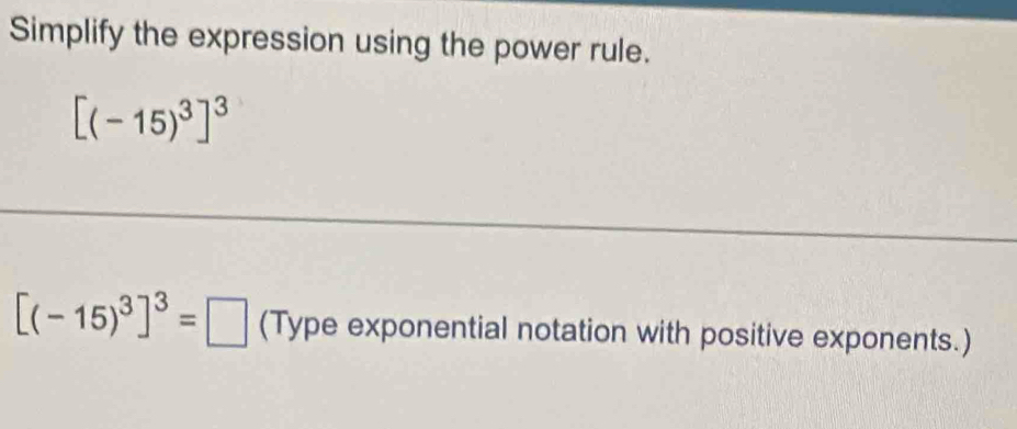 Simplify the expression using the power rule.
[(-15)^3]^3
[(-15)^3]^3=□ (Type exponential notation with positive exponents.)