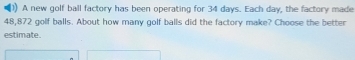 A new golf ball factory has been operating for 34 days. Each day, the factory made
48,872 golf balls. About how many golf balls did the factory make? Choose the better 
estimate.