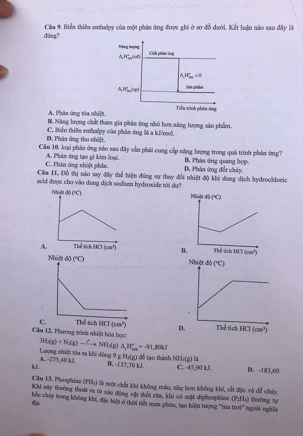 Biến thiên enthalpy của một phản ứng được ghi ở sơ đồ dưới. Kết luận nào sau đây là
đúng?
Năng lượng
△ _fH_(298)°(cd) Chất phản ứng
△ H_(298)^o<0</tex>
_f^((H_298)^circ)(sp)
Sản phẩm
Tiến trình phản ứng
A. Phản ứng tỏa nhiệt.
B. Năng lượng chất tham gia phản ứng nhỏ hơn năng lượng sản phẩm.
C. Biến thiên enthalpy của phản ứng là a kJ/mol.
D. Phản ứng thu nhiệt.
Câu 10. loại phản ứng nào sau đây cần phải cung cấp năng lượng trong quá trình phản ứng?
A. Phản ứng tạo gi kim loại. B. Phản ứng quang hợp.
C. Phản ứng nhiệt phân. D. Phản ứng đốt cháy.
Câu 11. Đồ thị nào say đây thể hiện đúng sự thay đổi nhiệt độ khi dung dịch hydrochloric
acid được cho vào dung dịch sodium hydroxide tới dư?
 
A
B

C (cm^3)
D.
Câu 12. Phương trình nhiệt hóa học:
3H_2(g)+N_2(g)xrightarrow t°NH_3(g) △ _rH_(298)°=-91,80kJ
Lượng nhiệt tỏa ra khi dùng 9 g H_2(g) để tạo thành NH₃(g) là
A. -275,40 kJ. B. -137,70 kJ.
kJ. C. -45,90 kJ. D. -183,60
Câu 13. Phosphine (PH₃) là một chất khí không màu, nhẹ hơn không khí, rất độc và dễ cháy.
Khí này thường thoát ra từ xác động vật thối rữa, khi có mặt diphosphine (P_2H_4) ) thường tự
bốc cháy trong không khí, đặc biệt ở thời tiết mưa phùn, tạo hiện tượng “ma trơi” ngoài nghĩa
địa.