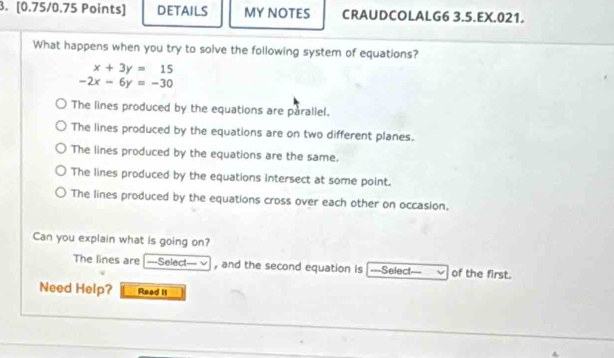 DETAILS MY NOTES CRAUDCOLALG6 3.5.EX.021.
What happens when you try to solve the following system of equations?
x+3y=15
-2x-6y=-30
The lines produced by the equations are parallel.
The lines produced by the equations are on two different planes.
The lines produced by the equations are the same.
The lines produced by the equations intersect at some point.
The lines produced by the equations cross over each other on occasion,
Can you explain what is going on?
The lines are ===Select=== v , and the second equation is ===Select — of the first.
Need Help? Read II