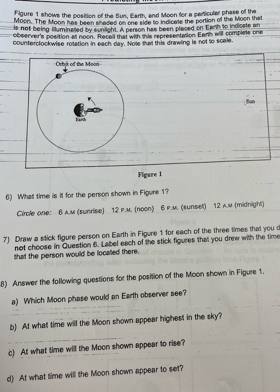 Figure 1 shows the position of the Sun, Earth, and Moon for a particular phase of the 
Moon. The Moon has been shaded on one side to indicate the portion of the Moon that 
is not being illuminated by sunlight. A person has been placed on Earth to indicate an 
observer's position at noon. Recall that with this representation Earth will complete one 
counterclockwise rotation in each day. Note that this drawing is not to scale. 
Sun 
Figure 1 
6) What time is it for the person shown in Figure 1? 
Circle one: 6 A.M (sunrise) 12 P.M. (noon) 6 P.M. (sunset) 12 A.M (midnight) 
7) Draw a stick figure person on Earth in Figure 1 for each of the three times that you d 
not choose in Question 6. Label each of the stick figures that you drew with the time 
that the person would be located there. 
8) Answer the following questions for the position of the Moon shown in Figure 1. 
a) Which Moon phase would an Earth observer see? 
b) At what time will the Moon shown appear highest in the sky? 
c) At what time will the Moon shown appear to rise? 
d) At what time will the Moon shown appear to set?