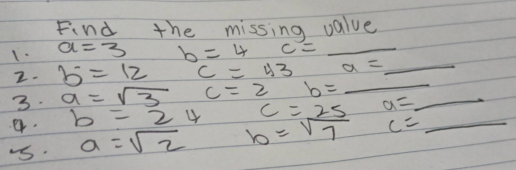 Find the missing value 
1. a=3 b=4 c= _ 
_
c=43
2. b^.=12 a=_  _ 
3. a=sqrt(3)
c=2 b=. 
a. b=24
c=25
_
a=_ 
b=sqrt(7)
c=
-s.
a=sqrt(2)
_