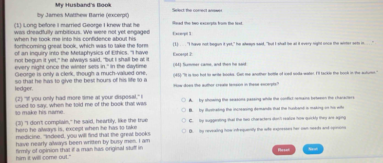 My Husband's Book Select the correct answer.
by James Matthew Barrie (excerpt)
(1) Long before I married George I knew that he Read the two excerpts from the text.
was dreadfully ambitious. We were not yet engaged Excerpt 1:
when he took me into his confidence about his
forthcoming great book, which was to take the form (1) . . . "I have not begun it yet," he always said, "but I shall be at it every night once the winter sets in. .. ." 
of an inquiry into the Metaphysics of Ethics. "I have Excerpt 2:
not begun it yet," he always said, "but I shall be at it
every night once the winter sets in." In the daytime (44) Summer came, and then he said:
George is only a clerk, though a much-valued one,
so that he has to give the best hours of his life to a (45) "It is too hot to write books. Get me another bottle of iced soda-water. I'll tackle the book in the autumn."
ledger. How does the author create tension in these excerpts?
(2) "If you only had more time at your disposal," I
used to say, when he told me of the book that was A. by showing the seasons passing while the conflict remains between the characters
to make his name. B. by illustrating the increasing demands that the husband is making on his wife
(3) "I don't complain," he said, heartily, like the true C. by suggesting that the two characters don't realize how quickly they are aging
hero he always is, except when he has to take
medicine. "Indeed, you will find that the great books D. by revealing how infrequently the wife expresses her own needs and opinions
have nearly always been written by busy men. I am
firmly of opinion that if a man has original stuff in Reset Next
him it will come out."