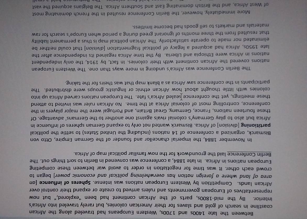 Between the late 1400s and 1700s, Western Europeans had traveled along the African 
coastline in search of gold and slaves for their American colonies, but rarely traveled into Africa's 
interior. By the mid-1800s, parts of the African continent had been "explored," but now 
representatives of European governments and rulers arrived to create or expand their control over 
African lands. Competition by Western European nations was intense. Spheres of influence [σn 
area of land where a foreign nation has overwhelming political and economic power] began to 
crowd each other. It was time for negotiation in order to avoid war between these competing 
European nations in Africa. In late 1884, a conference was convened in Berlin to sort things out. The 
Berlin Conference laid the groundwork for the now familiar political map of Africa. 
In November 1884, the imperial chancellor and founder of the German Empire, Otto von 
Bismarck, organized a conference of 14 nations (including the United States) to settle the political 
partitioning [division] of Africa. Bismarck wanted not only to expand German spheres of influence in 
Africa but also to play Germany's colonial rivals against one another to the Germans' advantage. Of 
these fourteen nations, France, Germany, Great Britain, and Portugal were the major players in the 
conference, controlling most of colonial Africa at the time. No African ruler was invited to attend 
these meetings, yet the conference ealed Africa’s fate. The European nations carved Africa up into 
colonies with little thought about how African ethnic or linguistic groups were distributed. The 
participants in the conference saw Africa as a blank map that was theirs for the taking. 
The Berlin Conference was Africa's undoing in more ways than one. The Western European 
nations covered the African continent with their colonies. In fact, by 1914, the only independent 
nations in Africa were Ethiopia and Liberia. By the time Africa regained its independence after the 
late 1950s, Africa had acquired a legacy of political fragmentation [division] that could neither be 
eliminated nor made to operate satisfactorily. The African political map is thus a permanent liability 
that resulted from the three months of ignorant greed during a period when Europe's search for raw 
materials and markets to sell goods had become limitless. 
More immediately, however, the Berlin Conference resulted in the French dominating most 
of West Africa, and the British dominating East and Southern Africa. The Belgians acquired the vast