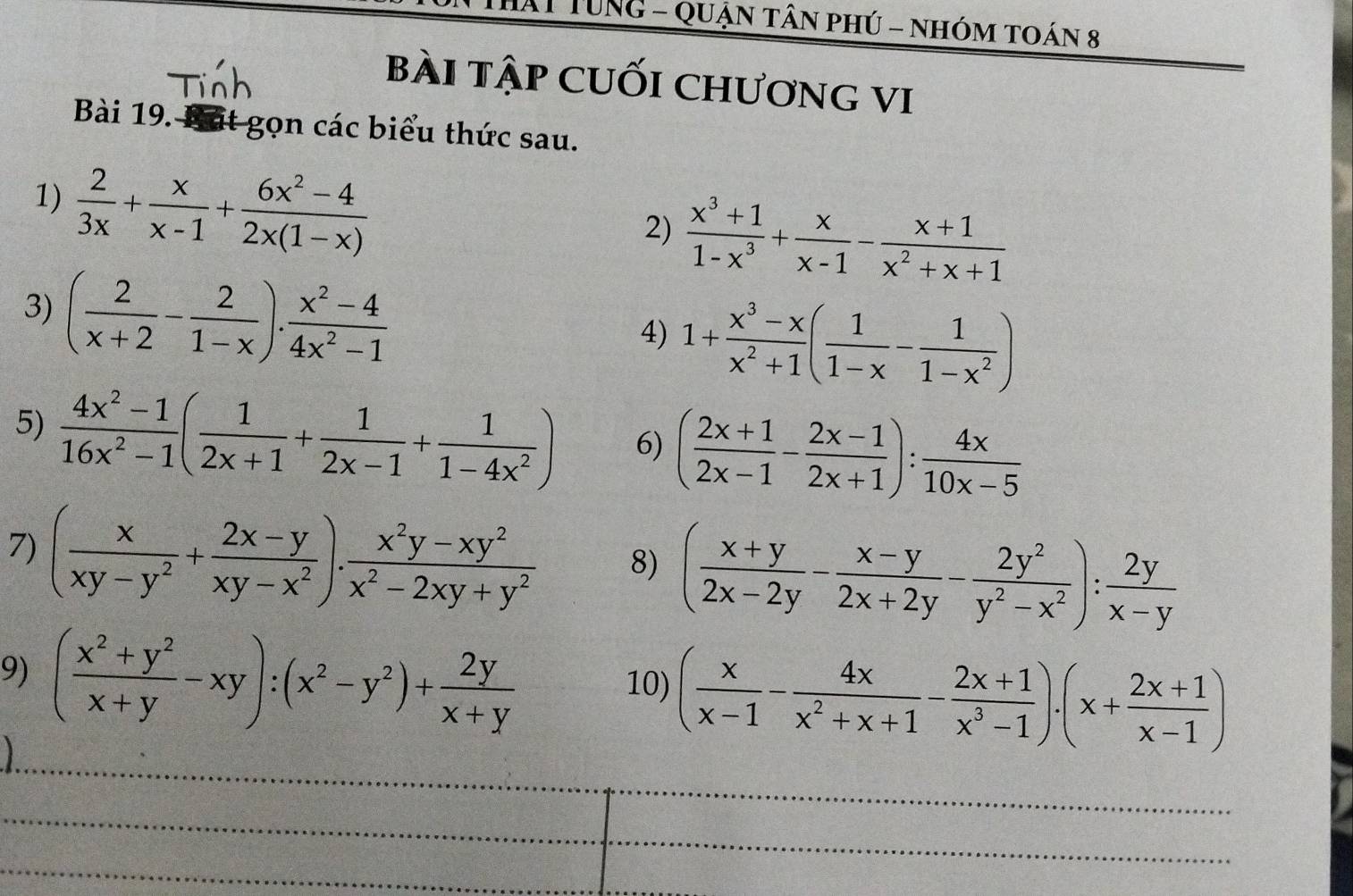 TUNG - Quận tân phú - nhóm toán 8
bài tập cuối chương vI
Bài 19. Bát gọn các biểu thức sau.
1)  2/3x + x/x-1 + (6x^2-4)/2x(1-x) 
2)  (x^3+1)/1-x^3 + x/x-1 - (x+1)/x^2+x+1 
3) ( 2/x+2 - 2/1-x ). (x^2-4)/4x^2-1 
4) 1+ (x^3-x)/x^2+1 ( 1/1-x - 1/1-x^2 )
5)  (4x^2-1)/16x^2-1 ( 1/2x+1 + 1/2x-1 + 1/1-4x^2 ) 6) ( (2x+1)/2x-1 - (2x-1)/2x+1 ): 4x/10x-5 
7) ( x/xy-y^2 + (2x-y)/xy-x^2 ). (x^2y-xy^2)/x^2-2xy+y^2  8) ( (x+y)/2x-2y - (x-y)/2x+2y - 2y^2/y^2-x^2 ): 2y/x-y 
9) ( (x^2+y^2)/x+y -xy):(x^2-y^2)+ 2y/x+y 
_
10) ( x/x-1 - 4x/x^2+x+1 - (2x+1)/x^3-1 ).(x+ (2x+1)/x-1 )
_
_
_
_