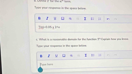 Define 7 for the n^(th) term 
Type your response in the space below. 
B I U Σ = I^(T(n)=0.05* 2^wedge)n
c. What is a reasonable domain for the function 7? Explain how you know. 
Type your response in the space below. 
B I U 
Type here