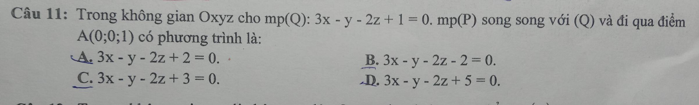 Trong không gian Oxyz cho m p(Q '. 3x-y-2z+1=0. mp(P) song song với (Q) và đi qua điểm
A(0;0;1) có phương trình là:
A. 3x-y-2z+2=0. B. 3x-y-2z-2=0.
C. 3x-y-2z+3=0. ,D. 3x-y-2z+5=0.