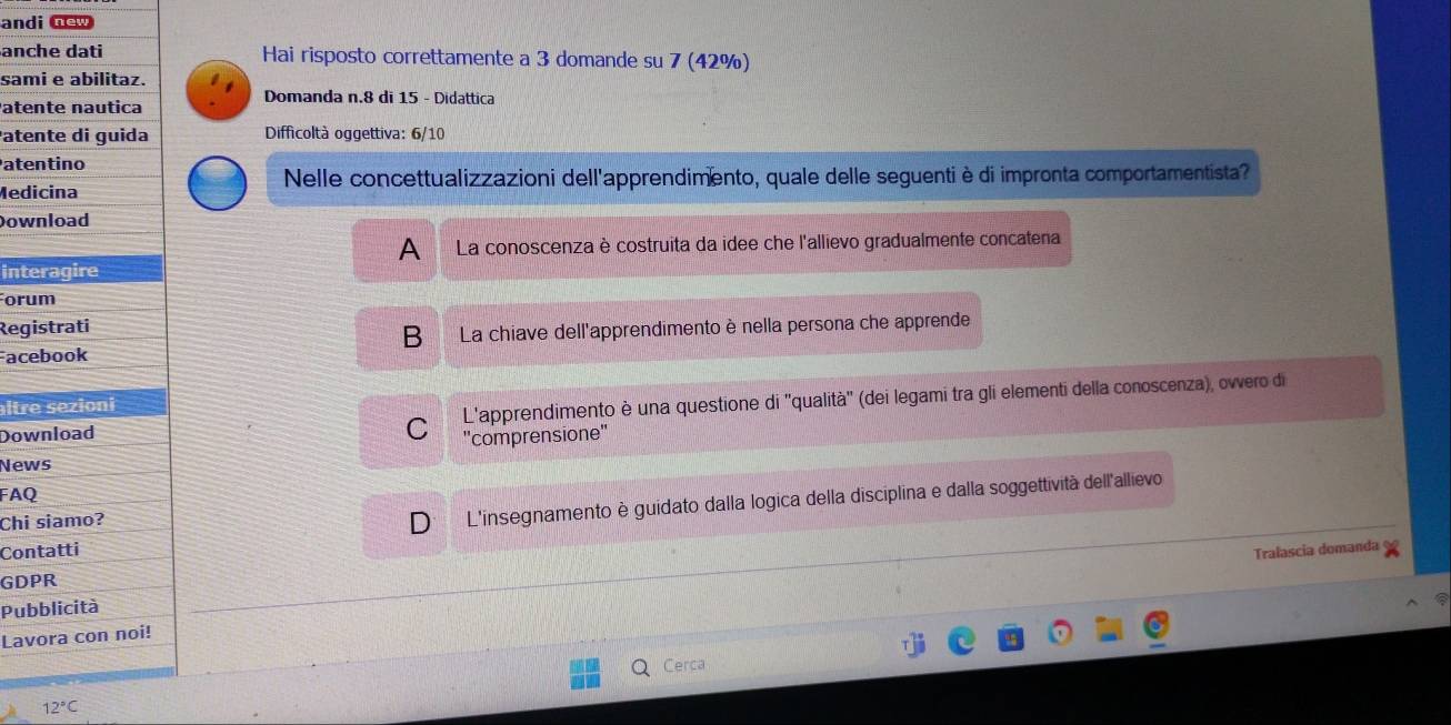 andi new
anc Hai risposto correttamente a 3 domande su 7 (42%)
sam
Pate Domanda n. 8 di 15 - Didattica
ate Difficoltà oggettiva: 6/10
ate
Medi Nelle concettualizzazioni dell'apprendimento, quale delle seguenti è di impronta comportamentista?
Dow
A La conoscenza è costruita da idee che l'allievo gradualmente concatena
inte
Foru
Regi
Face B La chiave dell'apprendimento è nella persona che apprende
Dow L'apprendimento è una questione di ''qualità'' (dei legami tra gli elementi della conoscenza), owero di
ltre
C 'comprensione"
New
FAQ
Chi
D L'insegnamento è guidato dalla logica della disciplina e dalla soggettività dell'allievo
Con
Tralascia domanda
GDP
Pub
Lav
Q Cerca
12°C