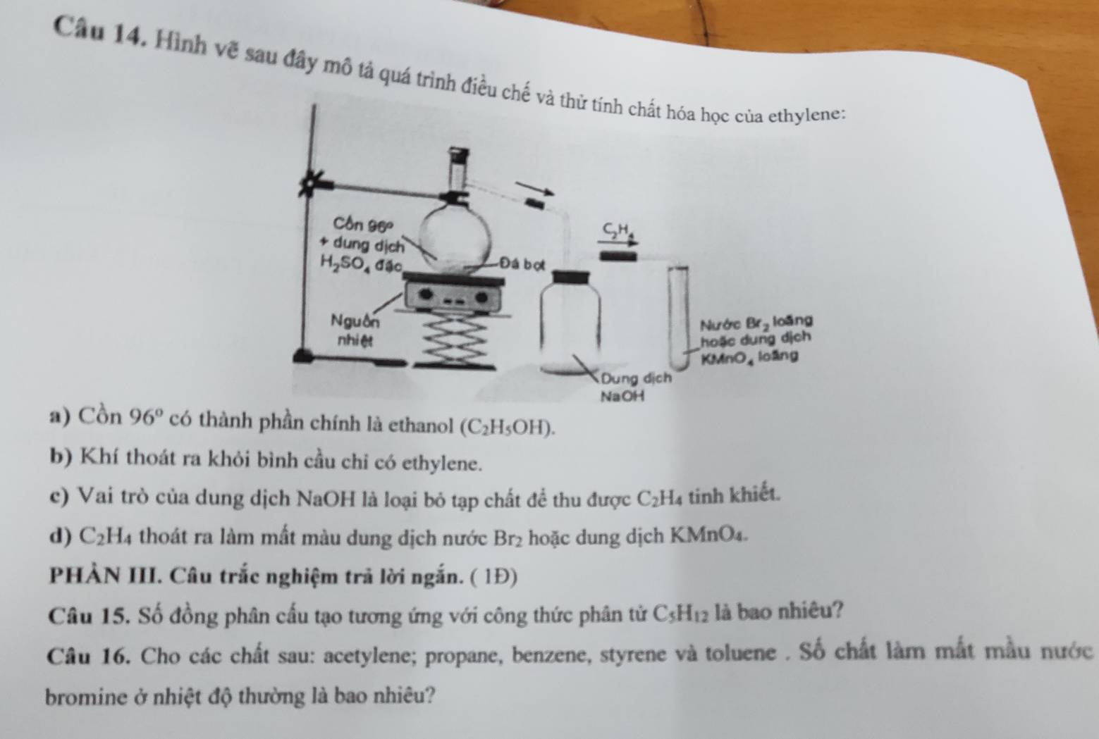 Hình vẽ sau đây mô tả quá trình điều 
a) Cồn 96° có thành phần chính là ethanol (C_2H_5OH).
b) Khí thoát ra khỏi bình cầu chỉ có ethylene.
c) Vai trò của dung dịch NaOH là loại bỏ tạp chất để thu được C_2H_4 tinh khiết.
d) C_2H_4 thoát ra làm mất màu dung dịch nước Br_2 hoặc dung dịch KMnO₄.
PHẢN III. Câu trắc nghiệm trả lời ngắn. ( 1Đ)
Câu 15. Số đồng phân cấu tạo tương ứng với công thức phân tử C_5H_12 là bao nhiêu?
Câu 16. Cho các chất sau: acetylene; propane, benzene, styrene và toluene . Số chất làm mắt mẫu nước
bromine ở nhiệt độ thường là bao nhiêu?