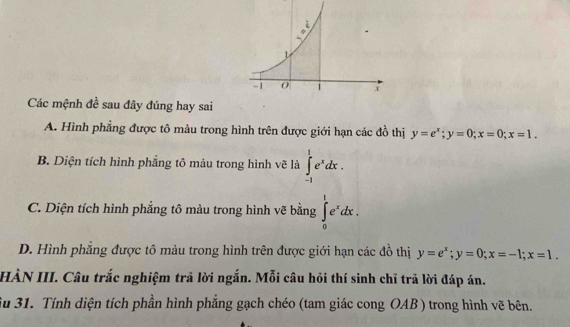 Các mệnh đề sau đây đúng hay sai
A. Hình phẳng được tô màu trong hình trên được giới hạn các đồ thị y=e^x; y=0; x=0; x=1.
B. Diện tích hình phẳng tô màu trong hình vẽ là ∈tlimits _(-1)^1e^xdx.
C. Diện tích hình phẳng tô màu trong hình vẽ bằng ∈tlimits _0^(1e^x)dx.
D. Hình phẳng được tô màu trong hình trên được giới hạn các đồ thị y=e^x; y=0; x=-1; x=1. 
HÀN III. Câu trắc nghiệm trả lời ngắn. Mỗi câu hỏi thí sinh chỉ trả lời đáp án.
Su 31. Tính diện tích phần hình phẳng gạch chéo (tam giác cong OAB) trong hình vẽ bên.