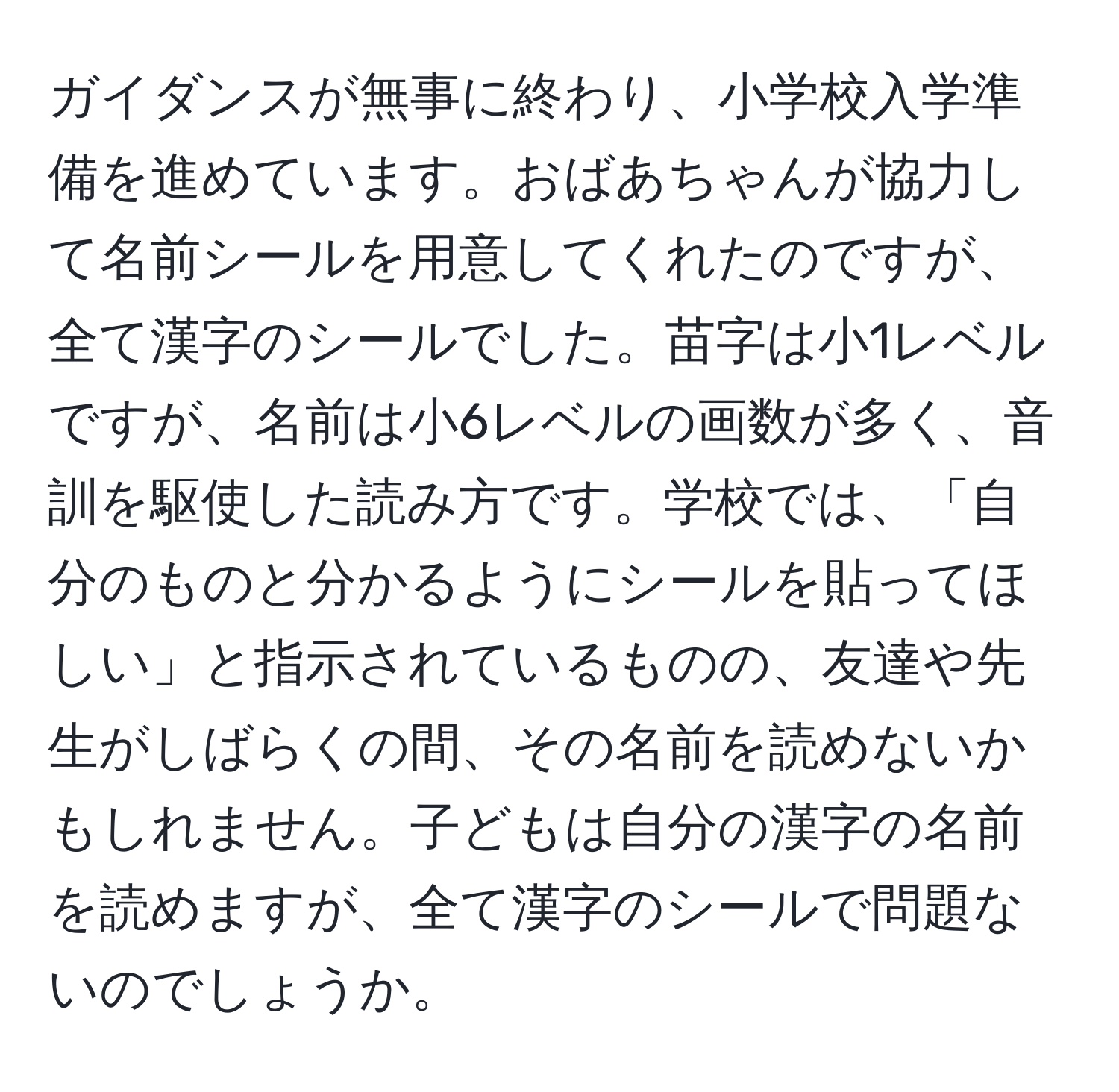 ガイダンスが無事に終わり、小学校入学準備を進めています。おばあちゃんが協力して名前シールを用意してくれたのですが、全て漢字のシールでした。苗字は小1レベルですが、名前は小6レベルの画数が多く、音訓を駆使した読み方です。学校では、「自分のものと分かるようにシールを貼ってほしい」と指示されているものの、友達や先生がしばらくの間、その名前を読めないかもしれません。子どもは自分の漢字の名前を読めますが、全て漢字のシールで問題ないのでしょうか。