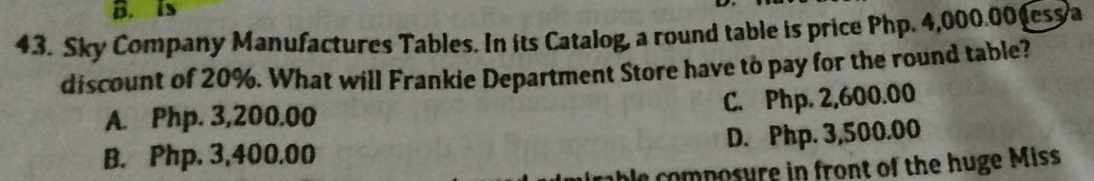 is
43. Sky Company Manufactures Tables. In its Catalog, a round table is price Php. 4,000.00 ess a
discount of 20%. What will Frankie Department Store have to pay for the round table?
C. Php. 2,600.00
A. Php. 3,200.00
D. Php. 3,500.00
B. Php. 3,400.00
le composure in front of the huge Miss