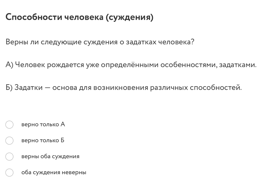 Слособности человека (суждения)
Верньли следуюшие суждения о задатках человека?
А) Человек рождается уже определенньми особенностями, задаτκами.
Б) Задатки ー основа для возникновения различных способностей.
верно только А
верно только Б
верны оба суждения
оба суждения невернь