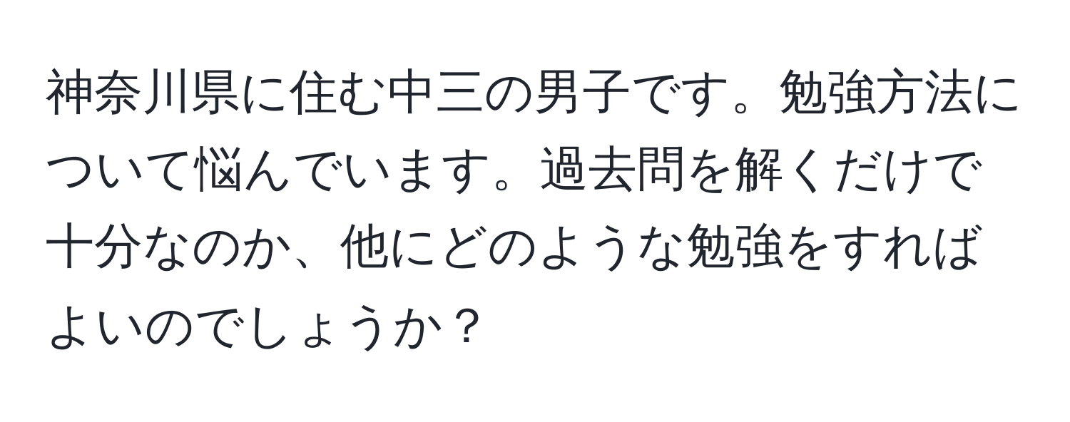 神奈川県に住む中三の男子です。勉強方法について悩んでいます。過去問を解くだけで十分なのか、他にどのような勉強をすればよいのでしょうか？