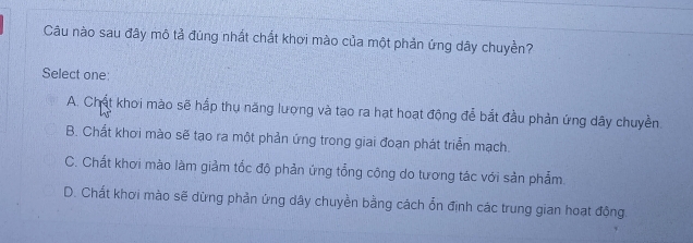 Câu nào sau đây mô tả đùng nhất chất khơi mào của một phản ứng dây chuyền?
Select one:
A. Chất khoi mào sẽ hấp thu năng lượng và tạo ra hạt hoạt động để bắt đầu phản ứng dây chuyền
B. Chất khơi mào sẽ tạo ra một phản ứng trong giai đoạn phát triển mạch.
C. Chất khơi mào làm giảm tốc độ phản ứng tổng công do tương tác với sản phẩm.
D. Chất khơi mào sẽ dừng phần ứng dây chuyền bằng cách ổn định các trung gian hoạt đông.