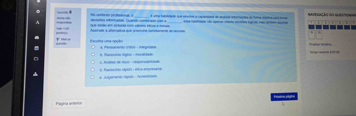 Questião B No contexto profissional, o é uma habilidade que envolve a capacidade de analisar informações de forma objetiva para tomar NAVEGAÇÃO DO QUESTIONAR
respondida Ainda não decisões informadas. Quando combinado com a , essa habilidade não apenas orienta decisões lógicas, mas também aquelas 1 2 3 4 5 `
que estilio em sintonia com valores éticos e morais.
ponto(s). Vale 1,00 Assinale a alternativa que preenche corretamente as lacunas
9 10
questão Marçar
Y Escolha uma opção: Finalizar tentaïiva ..
a. Pensamento crítico - integridade.
b. Raciocinio lógico - moralidade. Tempo restante 2:57:53
c. Análise de risco - responsabilidade.
d. Raciocínio rápido - ética empresarial.
e. Julgamento rápido - honestidade.
Próxima página
Página anterior