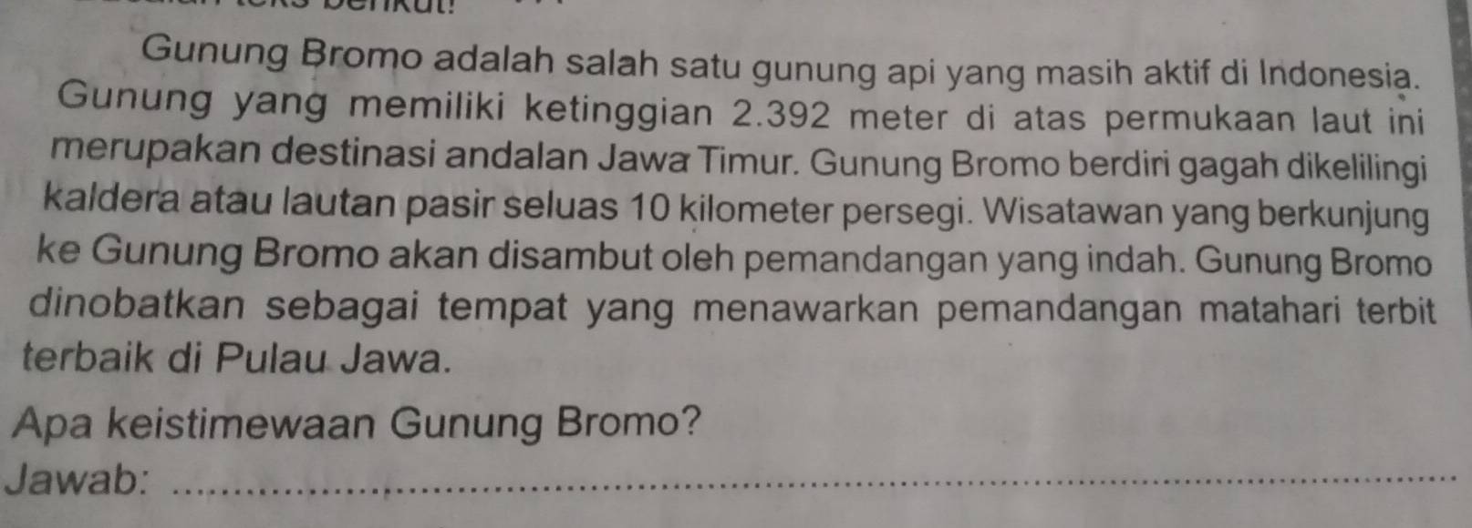 Gunung Bromo adalah salah satu gunung api yang masih aktif di Indonesia. 
Gunung yang memiliki ketinggian 2.392 meter di atas permukaan laut ini 
merupakan destinasi andalan Jawa Timur. Gunung Bromo berdiri gagah dikelilingi 
kaldera atau lautan pasir seluas 10 kilometer persegi. Wisatawan yang berkunjung 
ke Gunung Bromo akan disambut oleh pemandangan yang indah. Gunung Bromo 
dinobatkan sebagai tempat yang menawarkan pemandangan matahari terbit 
terbaik di Pulau Jawa. 
Apa keistimewaan Gunung Bromo? 
Jawab:_