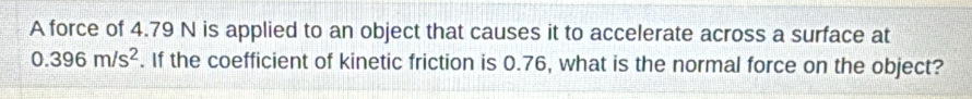 A force of 4.79 N is applied to an object that causes it to accelerate across a surface at
0.396m/s^2. If the coefficient of kinetic friction is 0.76, what is the normal force on the object?