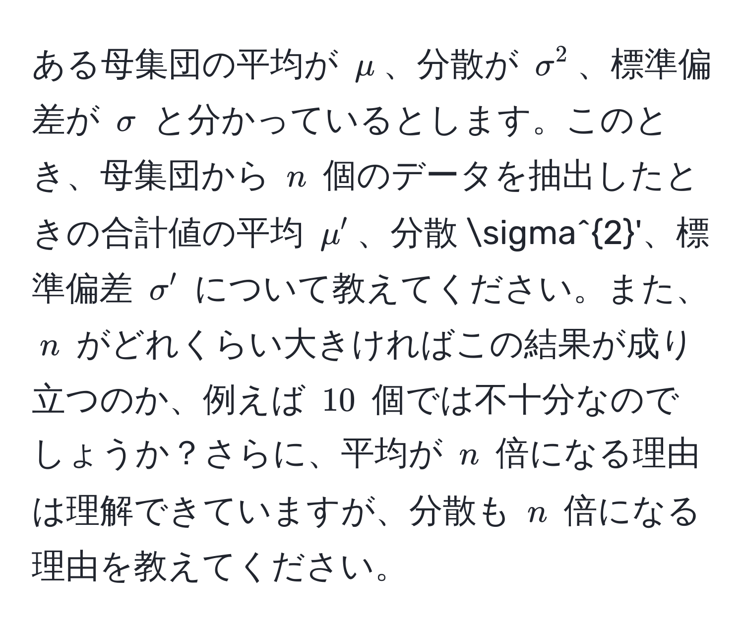 ある母集団の平均が $mu$、分散が $sigma^2$、標準偏差が $sigma$ と分かっているとします。このとき、母集団から $n$ 個のデータを抽出したときの合計値の平均 $mu'$、分散 $sigma^2'$、標準偏差 $sigma'$ について教えてください。また、$n$ がどれくらい大きければこの結果が成り立つのか、例えば $10$ 個では不十分なのでしょうか？さらに、平均が $n$ 倍になる理由は理解できていますが、分散も $n$ 倍になる理由を教えてください。