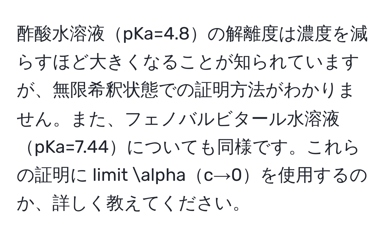 酢酸水溶液pKa=4.8の解離度は濃度を減らすほど大きくなることが知られていますが、無限希釈状態での証明方法がわかりません。また、フェノバルビタール水溶液pKa=7.44についても同様です。これらの証明に limit alphac→0を使用するのか、詳しく教えてください。