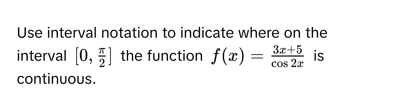 Use interval notation to indicate where on the interval $[0,  π/2 ]$ the function $f(x) =  (3x + 5)/cos 2x $ is continuous.