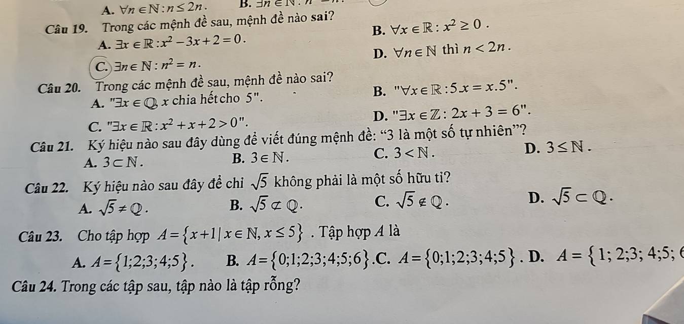 A. forall n∈ N:n≤ 2n. B. exists n∈ N:n
Câu 19. Trong các mệnh đề sau, mệnh 4^(lambda) nào sai?
B. forall x∈ R:x^2≥ 0. 
A. exists x∈ R:x^2-3x+2=0.
D. forall n∈ N thì n<2n</tex>. 
C. exists n∈ N:n^2=n. 
Câu 20. Trong các mệnh đề sau, mệnh đề nào sai?
A. " exists x∈ Q x chia hết cho 5". B. " forall x∈ R:5x=x.5''.
C. " exists x∈ R:x^2+x+2>0''. D. '' exists x∈ Z:2x+3=6''. 
Câu 21. Ký hiệu nào sau đây dùng để viết đúng mệnh đề: “3 là một số tự nhiên”?
D. 3≤ N.
A. 3⊂ N.
B. 3∈ N.
C. 3 . 
Câu 22. Ký hiệu nào sau đây để chi sqrt(5) không phải là một số hữu ti?
A. sqrt(5)!= Q. sqrt(5)not ⊂ Q. sqrt(5)∉ Q. D. sqrt(5)⊂ Q. 
B.
C.
Câu 23. Cho tập hợp A= x+1|x∈ N, x≤ 5. Tập hợp A là
A. A= 1;2;3;4;5. B. A= 0;1;2;3;4;5;6 .C. A= 0;1;2;3;4;5. D. A= 1;2;3;4;5;
Câu 24. Trong các tập sau, tập nào là tập rỗng?