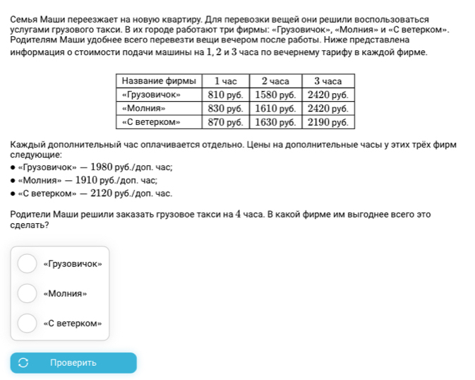 Семья Маши переезжает на новуюо квартиру. Для леревозки вешей они решили воспользоваться
γуслугами грузового такси. В их городе работают τри фирмы: «Γрузовичок», «Мо. IHb 9=n bеtерkom».
Родителям Маши удобнее всего перевезти веши вечером после работы. Ниже представлена
информация о стоимости πодачи машины на 1, 2 и 3 часа по вечернему τарифу в Κаждοй φирме.
Κаждый дополниΤельныей час оллачивается отдельно. Ценыι на дополниΤельныιе часыι у эτих τрех φирм
следуюошие;
«Грузовичок» — 1980 руб./дол. час;
«Молния» — 1910 руб./доп. час;
«С ветерком» — 2120 руб./дол. час.
Ρодители Маши решили заказать грузовое такси на 4 часа. В какой φирме им выгоднее всего это
сделать?
«Грузовичок»
«Молния»
=C beteрkom »
Проверить