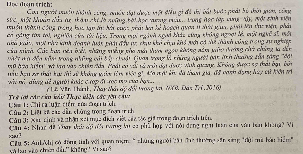 Đọc đoạn trích:
Con người muốn thành công, muốn đạt được một điều gì đó thì bắt buộc phải bỏ thời gian, công
sức, một khoản đầu tư, thậm chí là những bài học xương máu... trong học tập cũng vậy, một sinh viên
muốn thành công trong học tập thì bắt buộc phải lên kế hoạch quản lí thời gian, phải lên thư viện, phải
cổ gắng tìm tòi, nghiên cứu tài liệu. Trong mọi ngành nghề khác cũng không ngoại lệ, một nghệ sĩ, một
nhà giáo, một nhà kinh doanh luôn phải đầu tư, chịu khó chịu khổ mới có thể thành công trong sự nghiệp
của mình. Các bạn nên biết, những miếng pho mát thơm ngon không nằm giữa đường chờ chúng ta đến
nhặt mà đều nằm trong những cái bẫy chuột. Quan trọng là những người bản lĩnh thường sẵn sàng "đội
mũ bảo hiểm" và lao vào chiến đấu. Phải có vất vả mới đạt được vinh quang. Không được sợ thất bại, bởi
nếu bạn sợ thất bại thì sẽ không giám làm việc gì. Mà một khi đã tham gia, đã hành động hãy cứ kiên trì
với nó, đừng để người khác cướp đi ước mơ của bạn...
( Lê Văn Thành, Thay thái độ đổi tương lai, NXB. Dân Trí ,2016)
Trả lời các câu hỏi/ Thực hiện các yêu cầu:
Câu 1: Chỉ ra luận điểm của đoạn trích.
Câu 2: Liệt kê các dẫn chứng trong đoạn trích.
Câu 3: Xác định và nhận xét mục đích viết của tác giả trong đoạn trích trên.
Câu 4: Nhan đề Thay thái độ đồi tương lai có phù hợp với nội dung nghị luận của văn bản không? Vì
sao?
Câu 5: Anh/chị có đồng tình với quan niệm: “ những người bản lĩnh thường sẵn sàng "đội mũ bảo hiểm"
và lao vào chiến đấu” không? Vì sao?