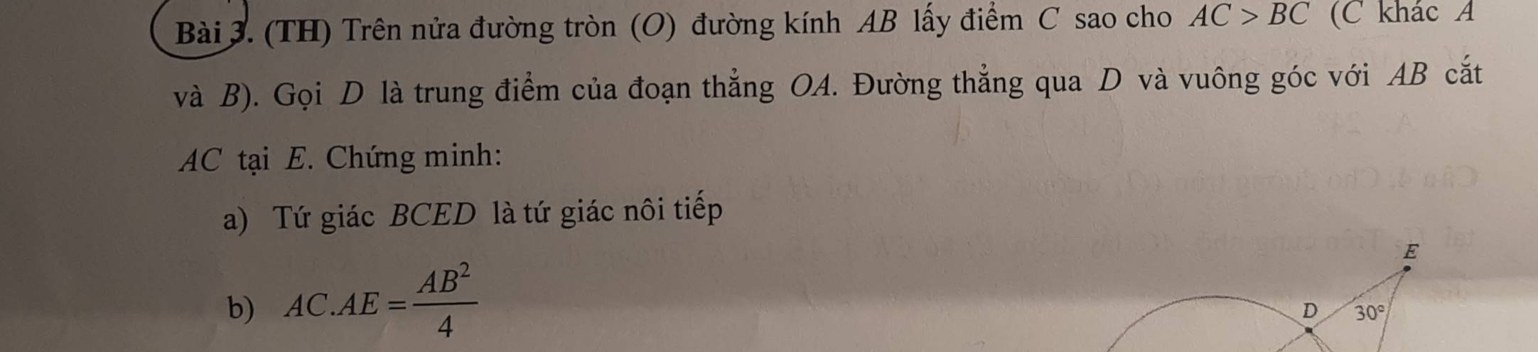 (TH) Trên nửa đường tròn (O) đường kính AB lấy điểm C sao cho AC>BC (C khác A
và B). Gọi D là trung điểm của đoạn thẳng OA. Đường thẳng qua D và vuông góc với AB cắt
AC tại E. Chứng minh: 
a) Tứ giác BCED là tứ giác nôi tiếp 
E 
b) AC.AE= AB^2/4 
D 30°