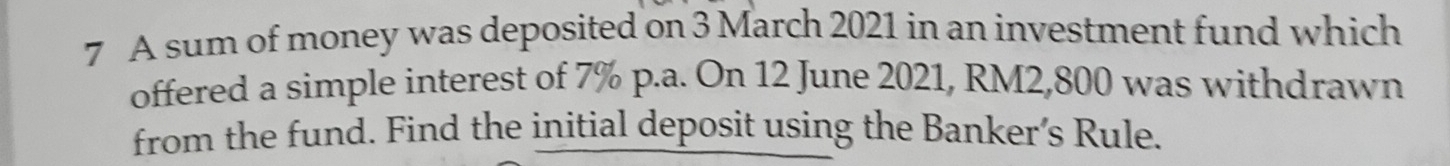 A sum of money was deposited on 3 March 2021 in an investment fund which 
offered a simple interest of 7% p.a. On 12 June 2021, RM2,800 was withdrawn 
from the fund. Find the initial deposit using the Banker’s Rule.