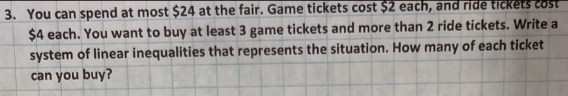 You can spend at most $24 at the fair. Game tickets cost $2 each, and ride tickets cost
$4 each. You want to buy at least 3 game tickets and more than 2 ride tickets. Write a 
system of linear inequalities that represents the situation. How many of each ticket 
can you buy?