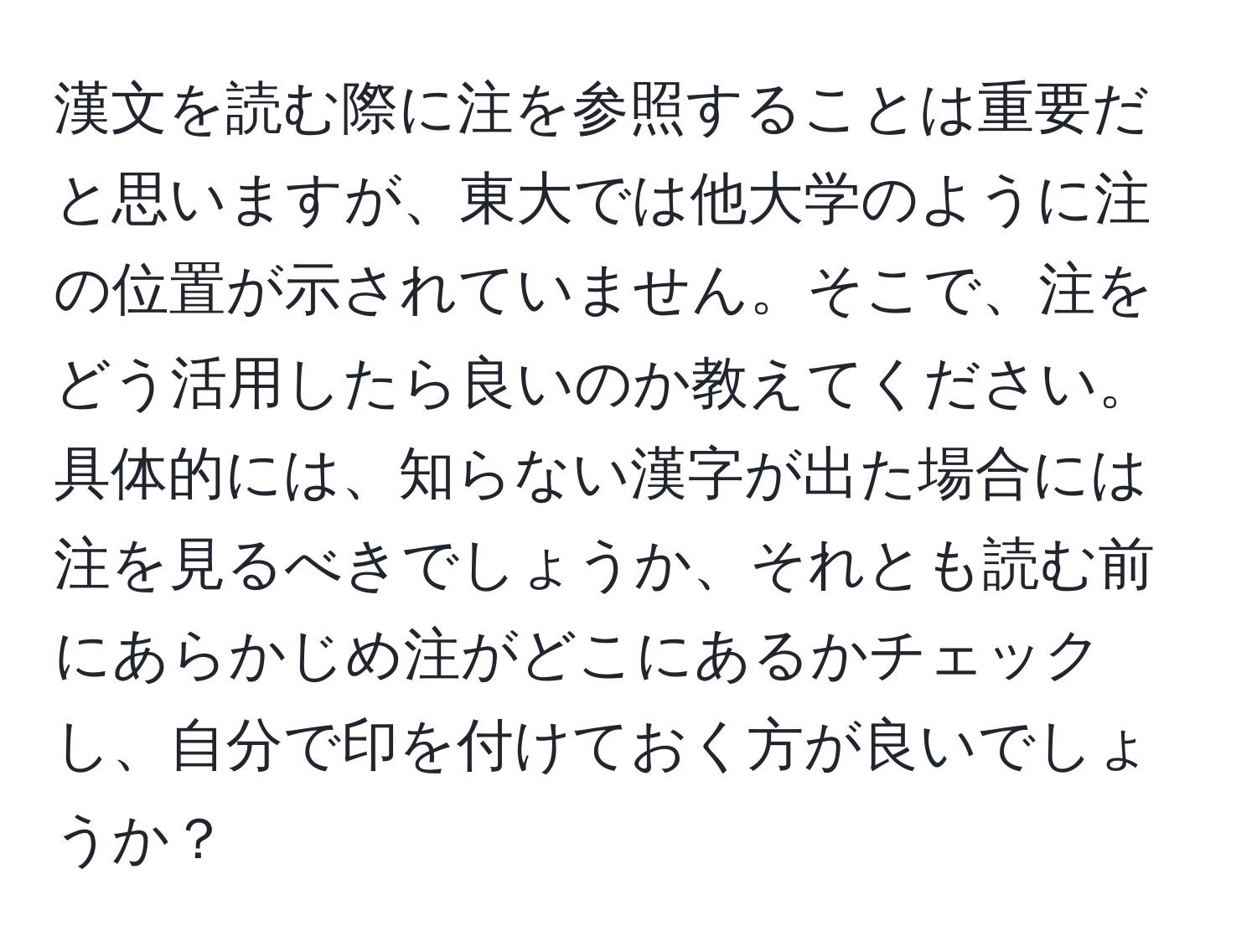 漢文を読む際に注を参照することは重要だと思いますが、東大では他大学のように注の位置が示されていません。そこで、注をどう活用したら良いのか教えてください。具体的には、知らない漢字が出た場合には注を見るべきでしょうか、それとも読む前にあらかじめ注がどこにあるかチェックし、自分で印を付けておく方が良いでしょうか？