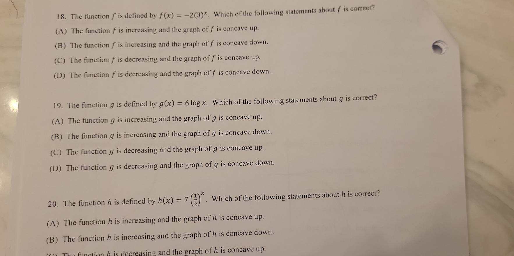 The function f is defined by f(x)=-2(3)^x. Which of the following statements about f is correct?
(A) The function f is increasing and the graph of f is concave up.
(B) The function f is increasing and the graph of f is concave down.
(C) The function f is decreasing and the graph of f is concave up.
(D) The function f is decreasing and the graph of f is concave down.
19. The function g is defined by g(x)=6log x. Which of the following statements about g is correct?
(A) The function g is increasing and the graph of g is concave up.
(B) The function g is increasing and the graph of g is concave down.
(C) The function g is decreasing and the graph of g is concave up.
(D) The function g is decreasing and the graph of g is concave down.
20. The function h is defined by h(x)=7( 1/2 )^x. Which of the following statements about h is correct?
(A) The function h is increasing and the graph of h is concave up.
(B) The function h is increasing and the graph of h is concave down.
function h is decreasing and the graph of h is concave up.