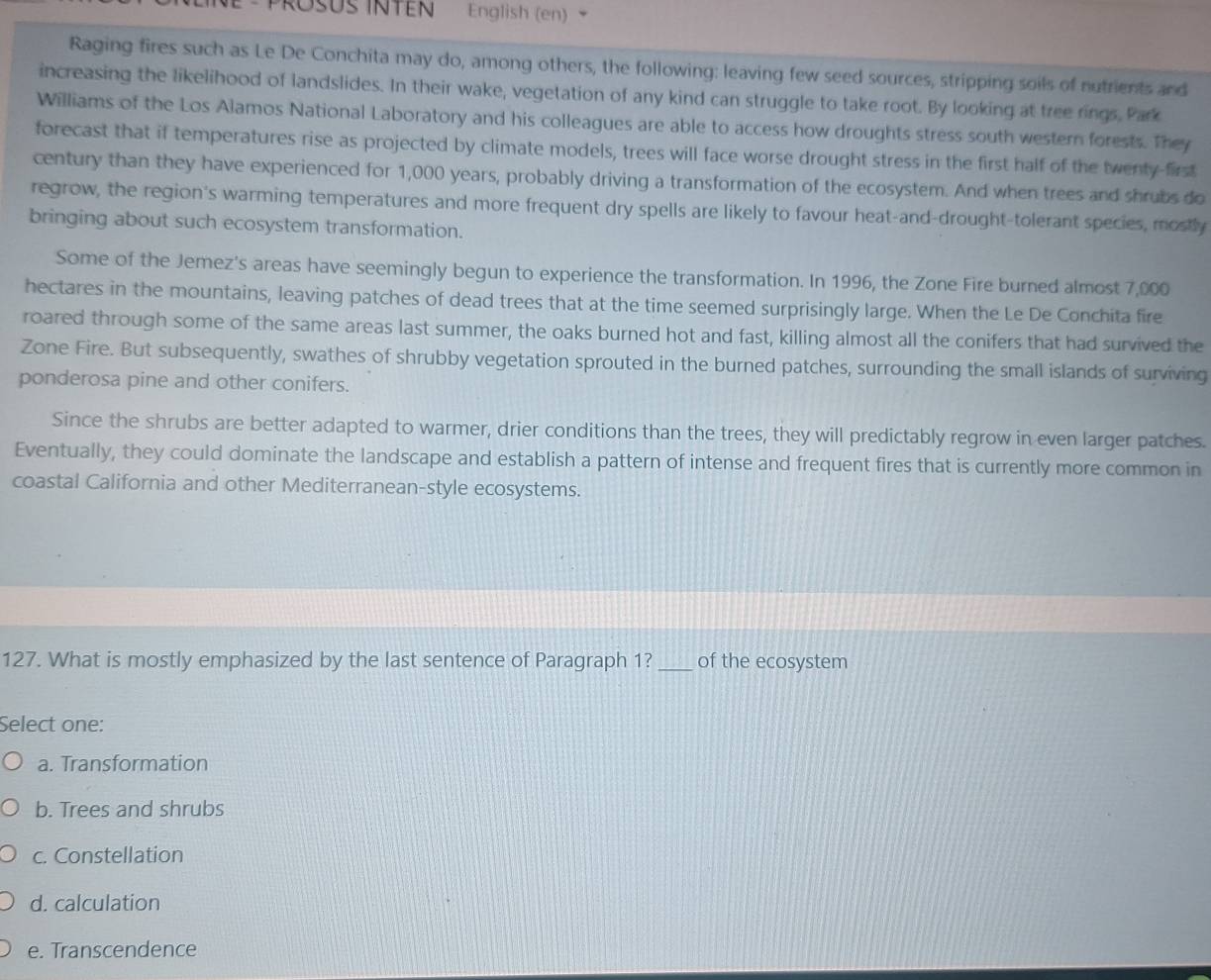 English (en)
Raging fires such as Le De Conchita may do, among others, the following: leaving few seed sources, stripping soils of nutrients and
increasing the likelihood of landslides. In their wake, vegetation of any kind can struggle to take root. By looking at tree rings, Park
Williams of the Los Alamos National Laboratory and his colleagues are able to access how droughts stress south western forests. They
forecast that if temperatures rise as projected by climate models, trees will face worse drought stress in the first half of the twenty-first
century than they have experienced for 1,000 years, probably driving a transformation of the ecosystem. And when trees and shrubs do
regrow, the region's warming temperatures and more frequent dry spells are likely to favour heat-and-drought-tolerant species, mostly
bringing about such ecosystem transformation.
Some of the Jemez's areas have seemingly begun to experience the transformation. In 1996, the Zone Fire burned almost 7,000
hectares in the mountains, leaving patches of dead trees that at the time seemed surprisingly large. When the Le De Conchita fire
roared through some of the same areas last summer, the oaks burned hot and fast, killing almost all the conifers that had survived the
Zone Fire. But subsequently, swathes of shrubby vegetation sprouted in the burned patches, surrounding the small islands of surviving
ponderosa pine and other conifers.
Since the shrubs are better adapted to warmer, drier conditions than the trees, they will predictably regrow in even larger patches.
Eventually, they could dominate the landscape and establish a pattern of intense and frequent fires that is currently more common in
coastal California and other Mediterranean-style ecosystems.
127. What is mostly emphasized by the last sentence of Paragraph 1?_ of the ecosystem
Select one:
a. Transformation
b. Trees and shrubs
c. Constellation
d. calculation
e. Transcendence
