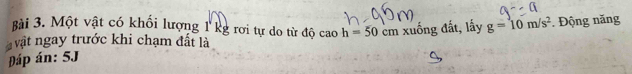 ài 3. Một vật có khối lượng 1 kg rơi tự do từ độ cao h=50 cm
áp án: 5J xuống đất, lấy g=10m/s^2. Động năng 
vật ngay trước khi chạm đất là