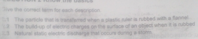 ow te Dasics 
Give the correct term for each description. 
1 The particle that is transferred when a plastic ruler is rubbed with a flannel 
.2 The build-up of electric charges on the surface of an object when it is rubbed 
2.3 Natural static electric discharge that occurs during a storm