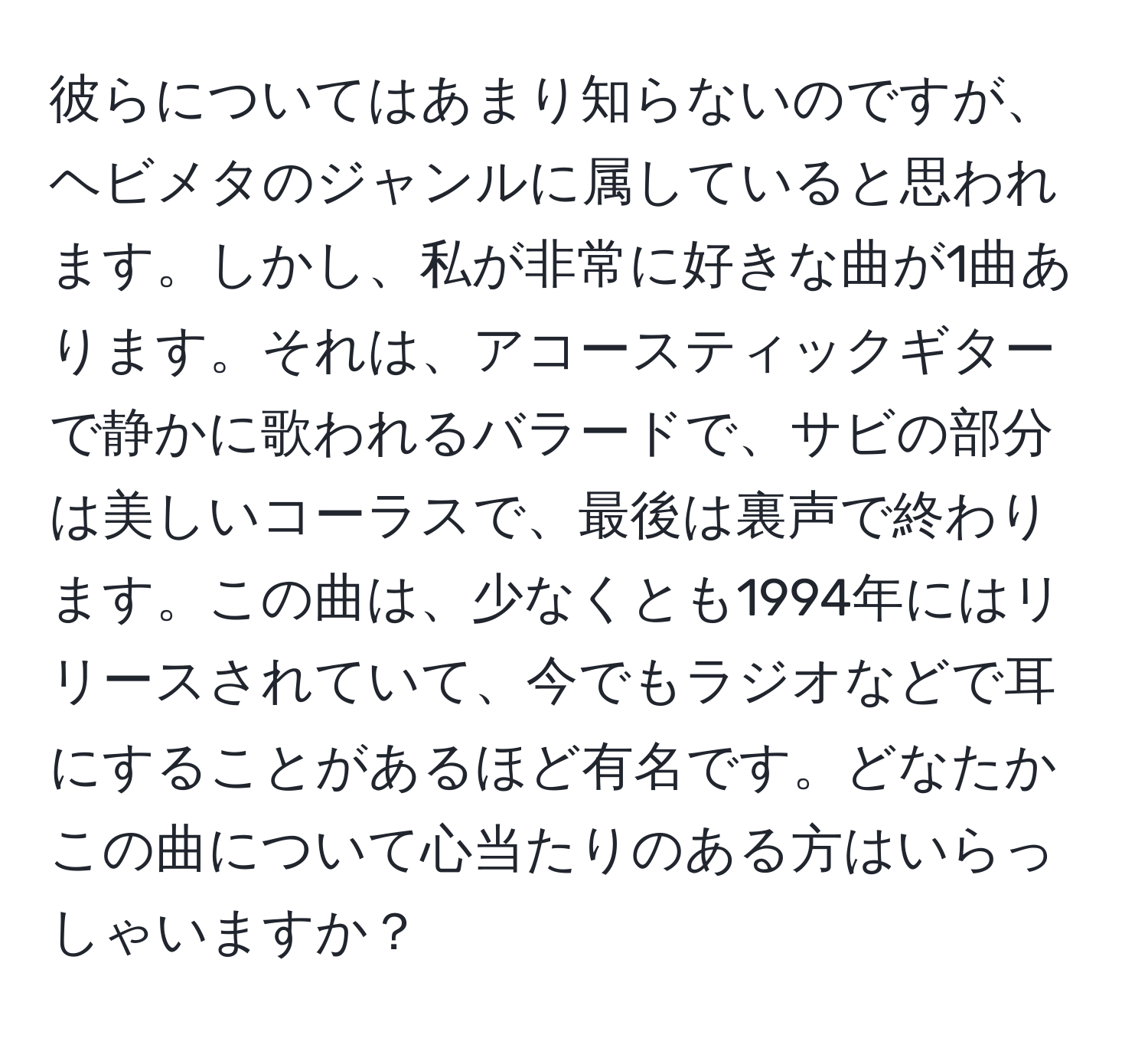 彼らについてはあまり知らないのですが、ヘビメタのジャンルに属していると思われます。しかし、私が非常に好きな曲が1曲あります。それは、アコースティックギターで静かに歌われるバラードで、サビの部分は美しいコーラスで、最後は裏声で終わります。この曲は、少なくとも1994年にはリリースされていて、今でもラジオなどで耳にすることがあるほど有名です。どなたかこの曲について心当たりのある方はいらっしゃいますか？