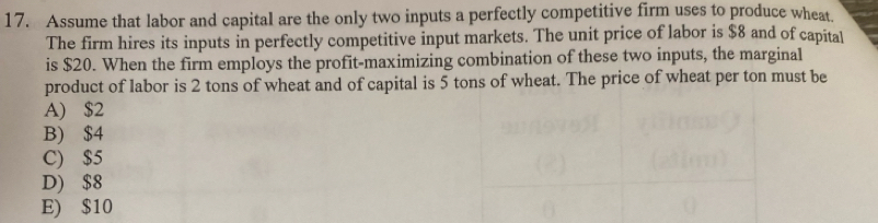 Assume that labor and capital are the only two inputs a perfectly competitive firm uses to produce wheat.
The firm hires its inputs in perfectly competitive input markets. The unit price of labor is $8 and of capital
is $20. When the firm employs the profit-maximizing combination of these two inputs, the marginal
product of labor is 2 tons of wheat and of capital is 5 tons of wheat. The price of wheat per ton must be
A) $2
B) $4
C) $5
D) $8
E) $10