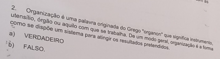 som as
2. Organização é uma palavra originada do Grego "organon" que significa instrumento
utensílio, órgão ou aquilo com que se trabalha. De um modo geral, organização é a forma
a) VERDADEIRO como se dispõe um sistema para atingir os resultados pretendidos.
b) FALSO.