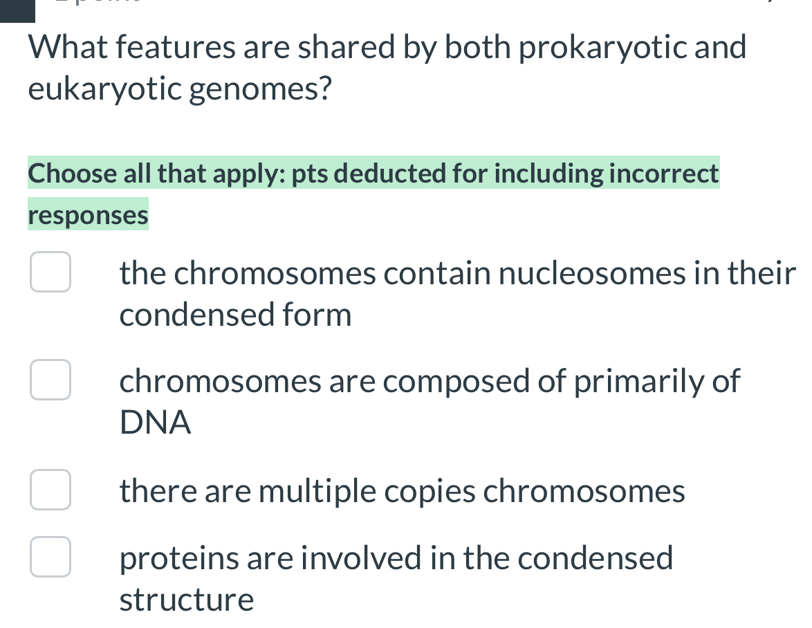 What features are shared by both prokaryotic and
eukaryotic genomes?
Choose all that apply: pts deducted for including incorrect
responses
the chromosomes contain nucleosomes in their
condensed form
chromosomes are composed of primarily of
DNA
there are multiple copies chromosomes
proteins are involved in the condensed
structure