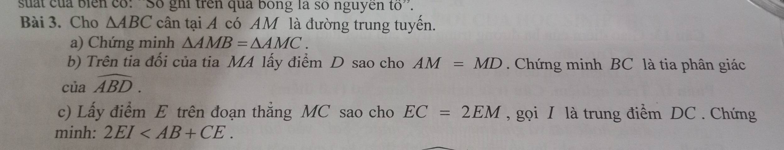 suất của biển có: ''Số ghi trên qua bóng là số nguyên tổ''. 
Bài 3. Cho △ ABC cân tại A có AM là đường trung tuyến. 
a) Chứng minh △ AMB=△ AMC. 
b) Trên tia đối của tia MA lấy điểm D sao cho AM=MD Chứng minh BC là tia phân giác 
của widehat ABD. 
c) Lấy điểm E trên đoạn thẳng MC sao cho EC=2EM , gọi I là trung điểm DC. Chứng 
minh: 2EI .