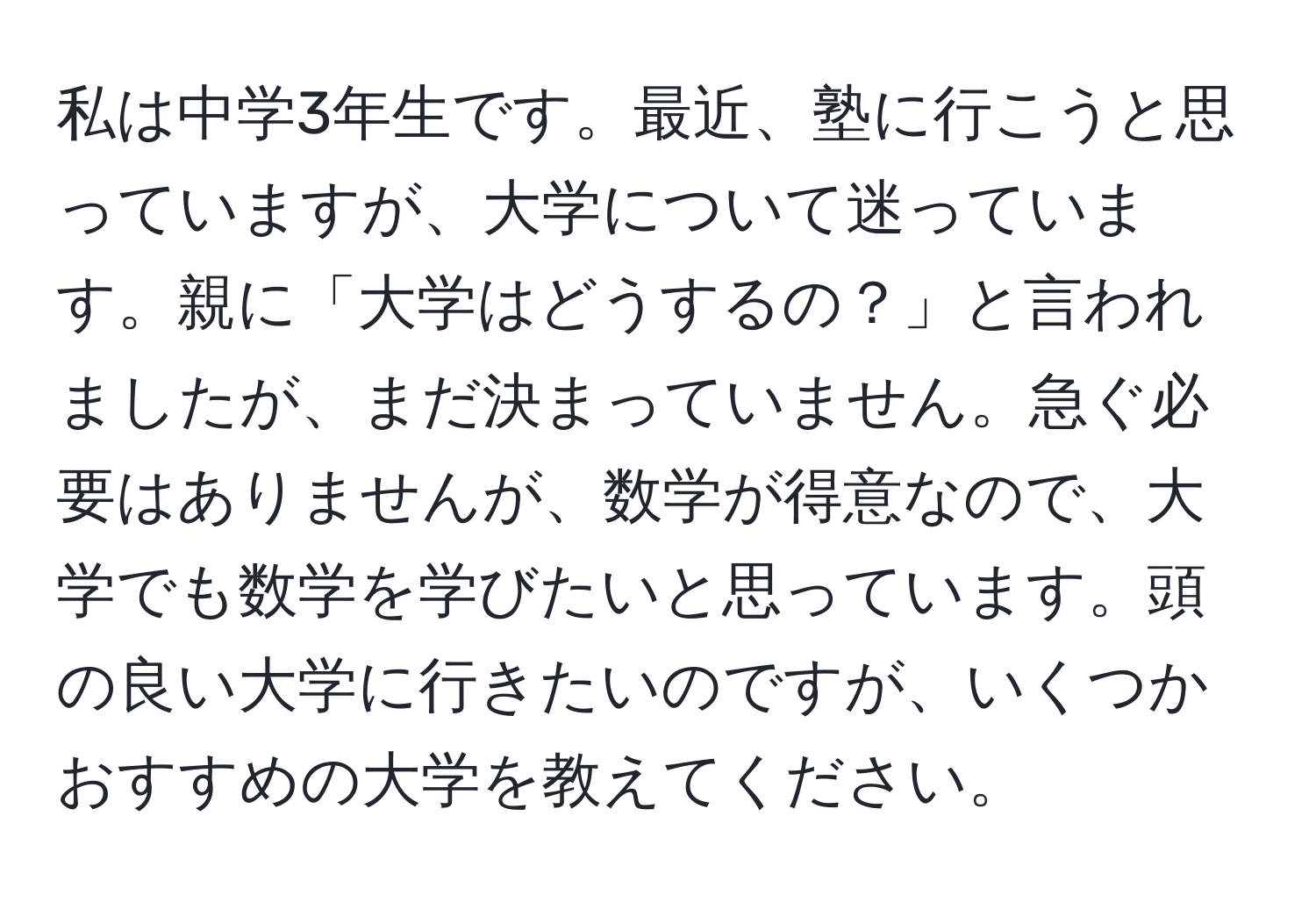 私は中学3年生です。最近、塾に行こうと思っていますが、大学について迷っています。親に「大学はどうするの？」と言われましたが、まだ決まっていません。急ぐ必要はありませんが、数学が得意なので、大学でも数学を学びたいと思っています。頭の良い大学に行きたいのですが、いくつかおすすめの大学を教えてください。