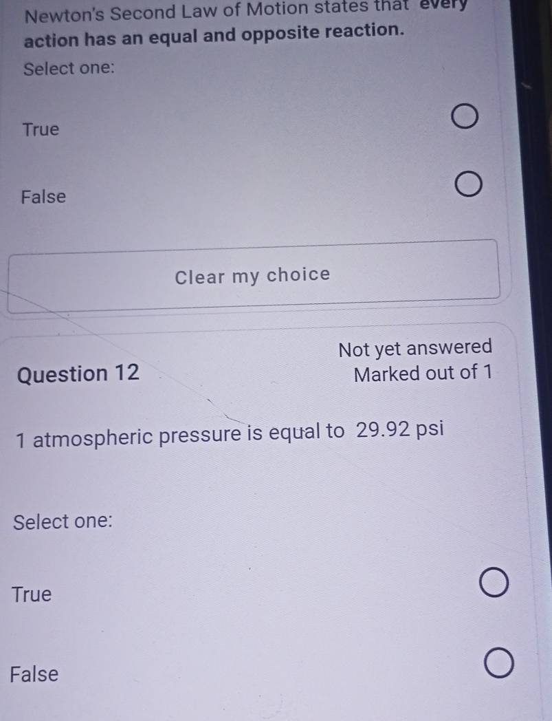 Newton's Second Law of Motion states that every
action has an equal and opposite reaction.
Select one:
True
False
Clear my choice
Not yet answered
Question 12 Marked out of 1
1 atmospheric pressure is equal to 29.92 psi
Select one:
True
False