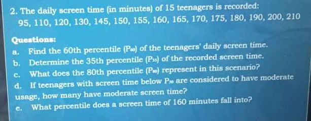 The daily screen time (in minutes) of 15 teenagers is recorded:
95, 110, 120, 130, 145, 150, 155, 160, 165, 170, 175, 180, 190, 200, 210
Questions: 
a. Find the 60th percentile (P∞) of the teenagers' daily screen time. 
b. Determine the 35th percentile (P₃) of the recorded screen time. 
c. What does the 80th percentile (Pæ) represent in this scenario? 
d. If teenagers with screen time below P are considered to have moderate 
usage, how many have moderate screen time? 
e. What percentile does a screen time of 160 minutes fall into?