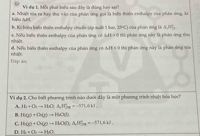 Ví dụ 1. Mỗi phát biểu sau đây là đúng hay sai?
a. Nhiệt tỏa ra hay thu vào của phản ứng gọi là biến thiên enthalpy của phản ứng, kí
hiệu △ _rH.
b. Kí hiệu biến thiên enthalpy chuẩn (áp suất 1 bar, 25°C) của phản ứng là △ _rH_(25)^o.
c. Nếu biến thiên enthalpy của phản ứng có △ _rH>0 thì phản ứng này là phản ứng thu
nhiệt.
d. Nếu biến thiên enthalpy của phản ứng có △ _rH<0</tex> thì phản ứng này là phản ứng tỏa
nhiệt.
Đáp án:
Ví dụ 2. Cho biết phương trình nào dưới đây là một phương trình nhiệt hóa học?
A. H_2+O_2to H_2O; △ _rH_(298)^o=-571,6kJ.
B. H_2(g)+O_2(g)to H_2O(l).
C. H_2(g)+O_2(g)to H_2O(l); △ _rH_(298)^o=-571,6kJ.
D. H_2+O_2to H_2O.