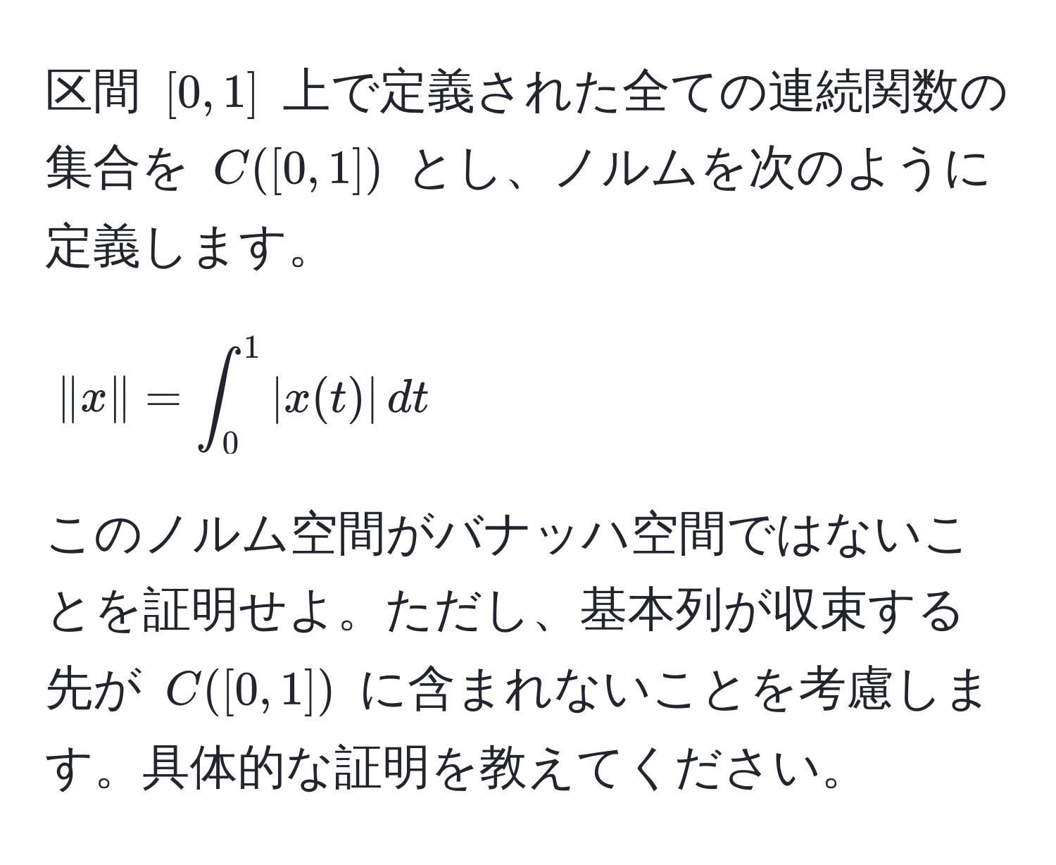 区間 $[0,1]$ 上で定義された全ての連続関数の集合を $C([0,1])$ とし、ノルムを次のように定義します。  
[
|x| = ∈t_0^1 |x(t)| , dt
]  
このノルム空間がバナッハ空間ではないことを証明せよ。ただし、基本列が収束する先が $C([0,1])$ に含まれないことを考慮します。具体的な証明を教えてください。