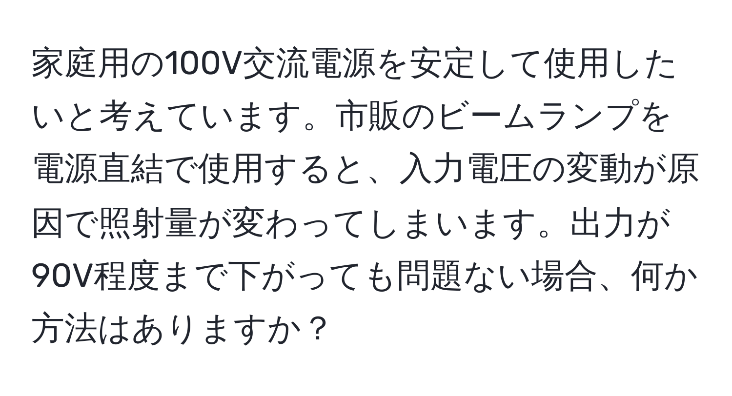 家庭用の100V交流電源を安定して使用したいと考えています。市販のビームランプを電源直結で使用すると、入力電圧の変動が原因で照射量が変わってしまいます。出力が90V程度まで下がっても問題ない場合、何か方法はありますか？