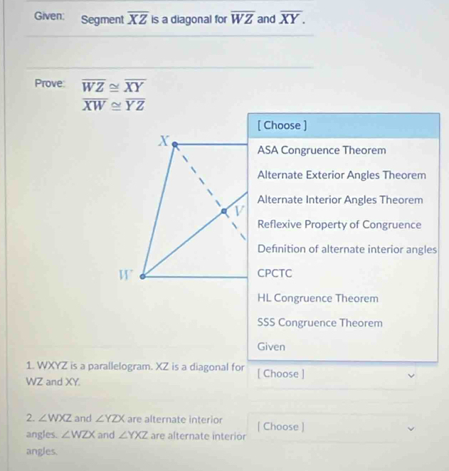 Given: Segment overline XZ is a diagonal for overline WZ and overline XY. 
Prove overline WZ≌ overline XY
overline XW≌ overline YZ
[ Choose ]
X
ASA Congruence Theorem
Alternate Exterior Angles Theorem
Alternate Interior Angles Theorem
v
Reflexive Property of Congruence
Definition of alternate interior angles
W
CPCTC
HL Congruence Theorem
SSS Congruence Theorem
Given
1. WXYZ is a parallelogram. XZ is a diagonal for [ Choose ]
WZ and XY.
2. ∠ WXZ and ∠ YZX are alternate interior [ Choose ]
angles. ∠ WZX and ∠ YXZ are alternate interior
angles.